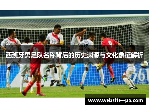 西班牙男足队名称背后的历史渊源与文化象征解析