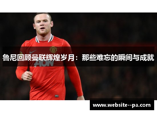 鲁尼回顾曼联辉煌岁月：那些难忘的瞬间与成就