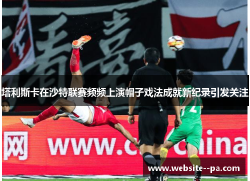 塔利斯卡在沙特联赛频频上演帽子戏法成就新纪录引发关注